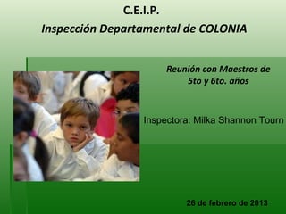 C.E.I.P.
Inspección Departamental de COLONIA


                      Reunión con Maestros de
                          5to y 6to. años


                 Inspectora: Milka Shannon Tourn




                          26 de febrero de 2013
 