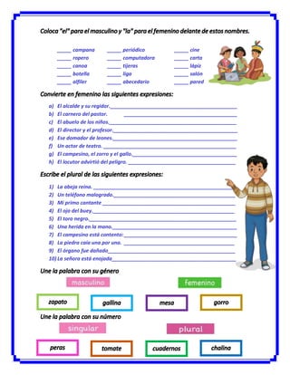 _____ campana _____ periódico _____ cine
_____ ropero _____ computadora _____ carta
_____ canoa _____ tijeras _____ lápiz
_____ botella _____ liga _____ salón
_____ alfiler _____ abecedario _____ pared
a) El alcalde y su regidor._____________________________________________
b) El carnero del pastor. ________________________________________
c) El abuelo de los niños._____________________________________________
d) El director y el profesor.____________________________________________
e) Ese domador de leones.____________________________________________
f) Un actor de teatro. _______________________________________________
g) El campesino, el zorro y el gallo._____________________________________
h) El locutor advirtió del peligro. ______________________________________
1) La abeja reina. __________________________________________________
2) Un teléfono malogrado.___________________________________________
3) Mi primo cantante _______________________________________________
4) El ojo del buey.__________________________________________________
5) El toro negro.____________________________________________________
6) Una herida en la mano.____________________________________________
7) El campesino está contento:________________________________________
8) La piedra caía una por una. _______________________________________
9) El órgano fue dañado_____________________________________________
10) La señora está enojada____________________________________________
 
