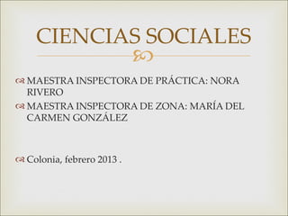 CIENCIAS SOCIALES       
 MAESTRA INSPECTORA DE PRÁCTICA: NORA
  RIVERO
 MAESTRA INSPECTORA DE ZONA: MARÍA DEL
  CARMEN GONZÁLEZ



 Colonia, febrero 2013 .
 