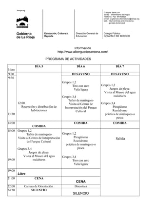 .larioja.org
C/ Albina Balda, s/n
26142 – Villamediana de Iregua
Teléfono y Fax: 941435920
e.mail: cp.gberceo.villamediana@larioja.org
web.- http//:centros2.pntic.mec.es/cp.
gonzalo.de.berceo2
Gobierno
de La Rioja
Educación, Cultura y
Deporte
Dirección General de
Educación
Colegio Público
GONZALO DE BERCEO
Información
http://www.alberguedesantona.com/
PROGRAMA DE ACTIVIDADES
Hora
DÍA 5 DÍA 6 DÍA 7
9:00
12:00
Recepción y distribución de
habitaciones
DESAYUNO DESAYUNO
9:30
13:30
Grupos 1,2
Tiro con arco
Vela ligera
Grupos 3,4
Taller de marisqueo
Visita al Centro de
Interpretación del Parque
Cultural
Grupos 1,2
Juegos de playa
Visita al Museo del agua
malabares
Grupos 3,4
Piragüismo
Rocódromo
práctica de marisqueo o
pesca
14:00
COMIDA
COMIDA COMIDA
15:00
19:00
Grupos 1,2
Taller de marisqueo
Visita al Centro de Interpretación
del Parque Cultural
Grupos 3,4
Juegos de playa
Visita al Museo del agua
malabares
Grupos 1,2
Piragüismo
Rocódromo
práctica de marisqueo o
pesca
Grupos 3,4
Tiro con arco
Vela ligera
Salida
19:00
Libre
21:00 CENA
CENA
22:00 Carrera de Orientación Discoteca
24:30 SILENCIO
SILENCIO
 