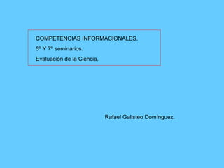 COMPETENCIAS INFORMACIONALES. 5º Y 7º seminarios. Evaluación de la Ciencia. Rafael Galisteo Domínguez. 