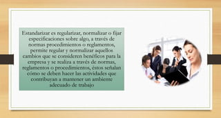 Estandarizar es regularizar, normalizar o fijar
especificaciones sobre algo, a través de
normas procedimientos o reglamentos,
permite regular y normalizar aquellos
cambios que se consideren benéficos para la
empresa y se realiza a través de normas,
reglamentos o procedimientos, éstos señalan
cómo se deben hacer las actividades que
contribuyan a mantener un ambiente
adecuado de trabajo
 