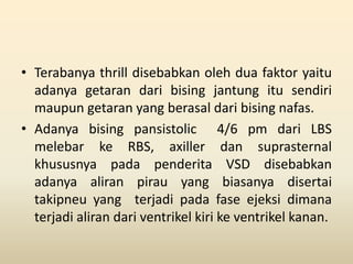 • Terabanya thrill disebabkan oleh dua faktor yaitu
adanya getaran dari bising jantung itu sendiri
maupun getaran yang berasal dari bising nafas.
• Adanya bising pansistolic 4/6 pm dari LBS
melebar ke RBS, axiller dan suprasternal
khususnya pada penderita VSD disebabkan
adanya aliran pirau yang biasanya disertai
takipneu yang terjadi pada fase ejeksi dimana
terjadi aliran dari ventrikel kiri ke ventrikel kanan.
 
