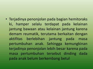 • Terjadinya penonjolan pada bagian hemitoraks
ki, hamper selalu terdapat pada kelainan
jantung bawaan atau kelainan jantung karena
demam reumatik, terutama berkaitan dengan
aktifitas berlebihan jantung pada masa
pertumbuhan anak. Sehingga kemungkinan
terjadinya penonjolan lebih besar karena pada
masa pertumbuhan tersebut dinding dada
pada anak belum berkembang betul.
 