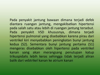 Pada penyakit jantung bawaan dimana terjadi defek
diantara ruangan jantung, mengakibatkan hipertensi
pada salah satu atau lebih di ruangan jantung tersebut.
Pada penyakit VSD khususnya, dimana terjadi
hipertensi pulmonal yang disebabkan karena pirau dari
ventrikel kiri menyebabkan peningkatan bunyi jantung
kedua (S2). Sementara bunyi jantung pertama (S1)
mengeras disebabkan oleh hipertensi pada ventrikel
kanan yang akan merangsang penutupan katup
trikuspidalis lebih keras sehingga tidak terjadi aliran
balik dari vebtrikel kanan ke atrium kanan
 