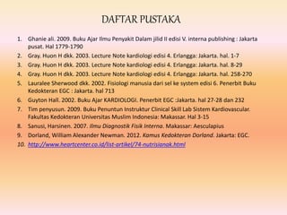 DAFTAR PUSTAKA
1. Ghanie ali. 2009. Buku Ajar Ilmu Penyakit Dalam jilid II edisi V. interna publishing : Jakarta
pusat. Hal 1779-1790
2. Gray. Huon H dkk. 2003. Lecture Note kardiologi edisi 4. Erlangga: Jakarta. hal. 1-7
3. Gray. Huon H dkk. 2003. Lecture Note kardiologi edisi 4. Erlangga: Jakarta. hal. 8-29
4. Gray. Huon H dkk. 2003. Lecture Note kardiologi edisi 4. Erlangga: Jakarta. hal. 258-270
5. Lauralee Sherwood dkk. 2002. Fisiologi manusia dari sel ke system edisi 6. Penerbit Buku
Kedokteran EGC : Jakarta. hal 713
6. Guyton Hall. 2002. Buku Ajar KARDIOLOGI. Penerbit EGC :Jakarta. hal 27-28 dan 232
7. Tim penyusun. 2009. Buku Penuntun Instruktur Clinical Skill Lab Sistem Kardiovascular.
Fakultas Kedokteran Universitas Muslim Indonesia: Makassar. Hal 3-15
8. Sanusi, Harsinen. 2007. Ilmu Diagnostik Fisik Interna. Makassar: Aesculapius
9. Dorland, William Alexander Newman. 2012. Kamus Kedokteran Dorland. Jakarta: EGC.
10. http://www.heartcenter.co.id/list-artikel/74-nutrisianak.html
 