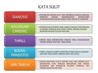 KATA SULIT
•PERUBAHAN WARNA KULIT DAN MEMBRAN MUKOSA MENJADI
KEBIRUAN KARENA MENINGKATNYA HEMOGLOBIN
TERDEOKSIGENASI DALAM DARAH YANG MASUK KE JARINGAN.
SIANOSIS
•PENONJOLAN SETEMPAT YANG LEBAR DI DAERAH PRECORDIUM
DI ANTARA STERNUM DAN APEKS CORDIS, KADANG-KADANG
MEMPERLIHATKAN PULSASI JANTUNG.
VOUSSURE
CARDIAC
•VIBRASI YANG BERFREKUENSI RENDAH YANG DIHUBUNGKAN
DENGAN BISING JANTUNG YANG KERAS.THRILL
•TIMBUL SEBAGAI AKIBAT ALIRAN BALIK YANG MELALUI BAGIAN
JANTUNG YANG MASIH TERBUKA SAAT FASE SISTOL.
BISING
PANSISTOL
•TERJADI OBLITERASI SUDUT ANTARA KUKU DAN LIPATAN KULIT,
KONVEKSITAS KUKU MENJADI BERLEBIHAN DAN TERJADI
PELEBARAN DAN PENEBALAN FALANGS TERMINAL JARI
TANGAN MAUPUN JARI KAKI.
JARI TABUH
 