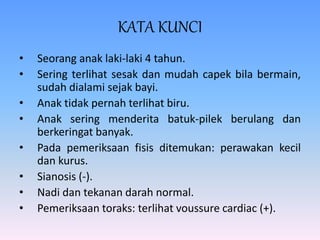 KATA KUNCI
• Seorang anak laki-laki 4 tahun.
• Sering terlihat sesak dan mudah capek bila bermain,
sudah dialami sejak bayi.
• Anak tidak pernah terlihat biru.
• Anak sering menderita batuk-pilek berulang dan
berkeringat banyak.
• Pada pemeriksaan fisis ditemukan: perawakan kecil
dan kurus.
• Sianosis (-).
• Nadi dan tekanan darah normal.
• Pemeriksaan toraks: terlihat voussure cardiac (+).
 