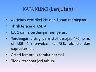 KATA KUNCI (Lanjutan)
• Aktivitas ventrikel kiri dan kanan meningkat.
• Thrill teraba di LSB 4.
• BJ: 1 dan 2 terdengar mengeras.
• Terdengar bising pansistol derajat 4/6, p.m.
di LSB 4 menyebar ke RSB, aksiler, dan
suprasternal.
• Arteri femoralis teraba normal.
• Tidak terdapat jari tabuh.
 