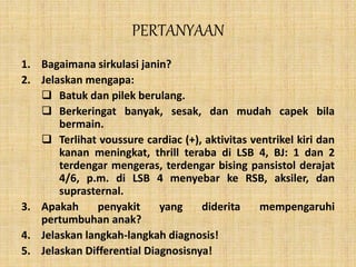 PERTANYAAN
1. Bagaimana sirkulasi janin?
2. Jelaskan mengapa:
 Batuk dan pilek berulang.
 Berkeringat banyak, sesak, dan mudah capek bila
bermain.
 Terlihat voussure cardiac (+), aktivitas ventrikel kiri dan
kanan meningkat, thrill teraba di LSB 4, BJ: 1 dan 2
terdengar mengeras, terdengar bising pansistol derajat
4/6, p.m. di LSB 4 menyebar ke RSB, aksiler, dan
suprasternal.
3. Apakah penyakit yang diderita mempengaruhi
pertumbuhan anak?
4. Jelaskan langkah-langkah diagnosis!
5. Jelaskan Differential Diagnosisnya!
 