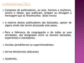  Composta de publicadores, ou seja, homens e mulheres,
jovens e idosos, que publicam, pregam ou divulgam a
mensagem que as Testemunhas (boas novas)
 A maioria destes publicadores são batizados, apesar de
alguns ainda não terem alcançado esse passo.
 Para a liderança da congregação e de todas as suas
atividades, são designados entre os homens batizados,
experientes e exemplares.
 Anciãos (presbíteros) ou superintendentes.
 Servos Ministeriais (diáconos)
 Ajudantes.
 