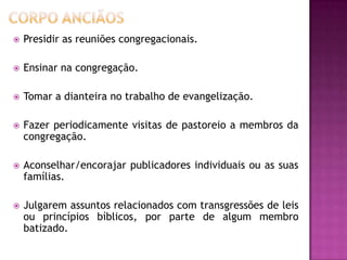  Presidir as reuniões congregacionais.
 Ensinar na congregação.
 Tomar a dianteira no trabalho de evangelização.
 Fazer periodicamente visitas de pastoreio a membros da
congregação.
 Aconselhar/encorajar publicadores individuais ou as suas
famílias.
 Julgarem assuntos relacionados com transgressões de leis
ou princípios bíblicos, por parte de algum membro
batizado.
 