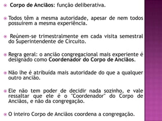  Corpo de Anciãos: função deliberativa.
 Todos têm a mesma autoridade, apesar de nem todos
possuírem a mesma experiência.
 Reúnem-se trimestralmente em cada visita semestral
do Superintendente de Circuito.
 Regra geral: o ancião congregacional mais experiente é
designado como Coordenador do Corpo de Anciãos.
 Não lhe é atribuída mais autoridade do que a qualquer
outro ancião.
 Ele não tem poder de decidir nada sozinho, e vale
ressaltar que ele é o "Coordenador" do Corpo de
Anciãos, e não da congregação.
 O inteiro Corpo de Anciãos coordena a congregação.
 