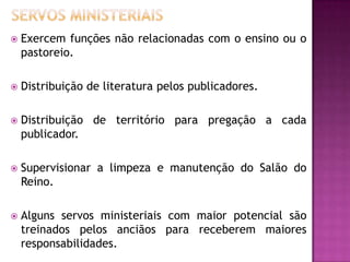  Exercem funções não relacionadas com o ensino ou o
pastoreio.
 Distribuição de literatura pelos publicadores.
 Distribuição de território para pregação a cada
publicador.
 Supervisionar a limpeza e manutenção do Salão do
Reino.
 Alguns servos ministeriais com maior potencial são
treinados pelos anciãos para receberem maiores
responsabilidades.
 