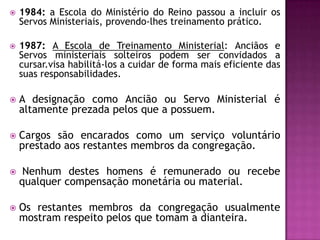  1984: a Escola do Ministério do Reino passou a incluir os
Servos Ministeriais, provendo-lhes treinamento prático.
 1987: A Escola de Treinamento Ministerial: Anciãos e
Servos ministeriais solteiros podem ser convidados a
cursar.visa habilitá-los a cuidar de forma mais eficiente das
suas responsabilidades.
 A designação como Ancião ou Servo Ministerial é
altamente prezada pelos que a possuem.
 Cargos são encarados como um serviço voluntário
prestado aos restantes membros da congregação.
 Nenhum destes homens é remunerado ou recebe
qualquer compensação monetária ou material.
 Os restantes membros da congregação usualmente
mostram respeito pelos que tomam a dianteira.
 