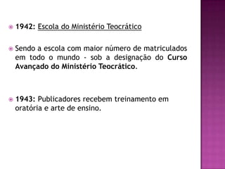  1942: Escola do Ministério Teocrático
 Sendo a escola com maior número de matriculados
em todo o mundo - sob a designação do Curso
Avançado do Ministério Teocrático.
 1943: Publicadores recebem treinamento em
oratória e arte de ensino.
 