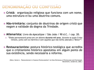  Cristã: organização religiosa que funciona com um nome,
uma estrutura e/ou uma doutrina comuns.
 Não-trinitária: conjunto de doutrinas de origem cristã que
negam a validade do dogma da Trindade.
 Milenarista: Livro do Apocalipse / São João / 90 d.C. / cap. 20.
 ”Diabo permanecerá preso em um abismo durante mil anos, durante os quais Cristo
reinará, junto com os mártires e com aqueles que não tenha adorado a "Besta“”.
 Restauracionista: postura histórico-teológica que acredita
que o cristianismo histórico apostatou em algum ponto de
sua existência, sendo necessária a reforma.
(Ware, Steven L. "Restorationism in Classical Pentecostalism" em New Dictionary of Pentecostal and Charismatic
Movements. Zondervan, 2002.)
 