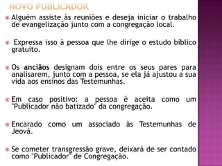  Alguém assiste às reuniões e deseja iniciar o trabalho
de evangelização junto com a congregação local.
 Expressa isso à pessoa que lhe dirige o estudo bíblico
gratuito.
 Os anciãos designam dois entre os seus pares para
analisarem, junto com a pessoa, se ela já ajustou a sua
vida aos ensinos das Testemunhas.
 Em caso positivo: a pessoa é aceita como um
"Publicador não batizado" da congregação.
 Encarado como um associado às Testemunhas de
Jeová.
 Se cometer transgressão grave, deixará de ser contado
como "Publicador" de Congregação.
 