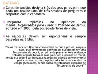  Corpo de Anciãos designa três dos seus pares para que
cada um realize uma de três sessões de perguntas e
respostas com o candidato.
 Perguntas impressas no apêndice do
manual Organizados para Fazer a Vontade de Jeová,
editado em 2005, pela Sociedade Torre de Vigia.
 As respostas devem ser espontâneas e sempre
baseadas na Bíblia.
“Se os três anciãos ficarem convencidos de que a pessoa, naquela
data, está firmemente convicta de que deseja ser uma
Testemunha de Jeová, acreditando plenamente e aceitando
voluntariamente todas as suas doutrinas e normas de moral,
então ela poderá ser batizada na próxima ocasião conveniente. A
partir do seu batismo, o publicador torna-se membro da
congregação local, sendo então corretamente chamado de
"Testemunha de Jeová“”
 