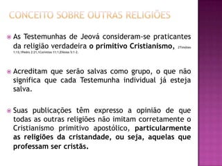  As Testemunhas de Jeová consideram-se praticantes
da religião verdadeira o primitivo Cristianismo, 2Timóteo
1:13,1Pedro 2:21,1Coríntios 11:1,Efésios 5:1-2.
 Acreditam que serão salvas como grupo, o que não
significa que cada Testemunha individual já esteja
salva.
 Suas publicações têm expresso a opinião de que
todas as outras religiões não imitam corretamente o
Cristianismo primitivo apostólico, particularmente
as religiões da cristandade, ou seja, aquelas que
professam ser cristãs.
 