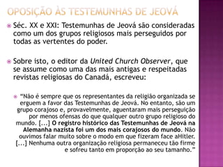  Séc. XX e XXI: Testemunhas de Jeová são consideradas
como um dos grupos religiosos mais perseguidos por
todas as vertentes do poder.
 Sobre isto, o editor da United Church Observer, que
se assume como uma das mais antigas e respeitadas
revistas religiosas do Canadá, escreveu:
 “Não é sempre que os representantes da religião organizada se
erguem a favor das Testemunhas de Jeová. No entanto, são um
grupo corajoso e, provavelmente, aguentaram mais perseguição
por menos ofensas do que qualquer outro grupo religioso do
mundo. [...] O registro histórico das Testemunhas de Jeová na
Alemanha nazista foi um dos mais corajosos do mundo. Não
ouvimos falar muito sobre o modo em que fizeram face aHitler.
[...] Nenhuma outra organização religiosa permaneceu tão firme
e sofreu tanto em proporção ao seu tamanho.”
 