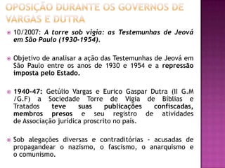  10/2007: A torre sob vigia: as Testemunhas de Jeová
em São Paulo (1930-1954).
 Objetivo de analisar a ação das Testemunhas de Jeová em
São Paulo entre os anos de 1930 e 1954 e a repressão
imposta pelo Estado.
 1940-47: Getúlio Vargas e Eurico Gaspar Dutra (II G.M
/G.F) a Sociedade Torre de Vigia de Bíblias e
Tratados teve suas publicações confiscadas,
membros presos e seu registro de atividades
de Associação jurídica proscrito no país.
 Sob alegações diversas e contraditórias - acusadas de
propagandear o nazismo, o fascismo, o anarquismo e
o comunismo.
 