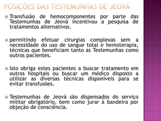  Transfusão de hemocomponentes por parte das
Testemunhas de Jeová incentivou a pesquisa de
tratamentos alternativos.
 permitindo efetuar cirurgias complexas sem a
necessidade do uso de sangue total e hemoterapia,
técnicas que beneficiam tanto as Testemunhas como
outros pacientes.
 Isto obriga estes pacientes a buscar tratamento em
outros hospitais ou buscar um médico disposto a
utilizar as diversas técnicas disponíveis para se
evitar transfusões.
 Testemunhas de Jeová são dispensados do serviço
militar obrigatório, bem como jurar à bandeira por
objeção de consciência.
 