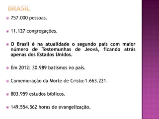  757.000 pessoas.
 11.127 congregações.
 O Brasil é na atualidade o segundo país com maior
número de Testemunhas de Jeová, ficando atrás
apenas dos Estados Unidos.
 Em 2012: 30.989 batismos no país.
 Comemoração da Morte de Cristo:1.663.221.
 803.959 estudos bíblicos.
 149.554.562 horas de evangelização.
 
