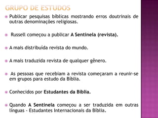  Publicar pesquisas bíblicas mostrando erros doutrinais de
outras denominações religiosas.
 Russell começou a publicar A Sentinela (revista).
 A mais distribuída revista do mundo.
 A mais traduzida revista de qualquer gênero.
 As pessoas que recebiam a revista começaram a reunir-se
em grupos para estudo da Bíblia.
 Conhecidos por Estudantes da Bíblia.
 Quando A Sentinela começou a ser traduzida em outras
línguas - Estudantes Internacionais da Bíblia.
 