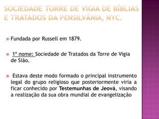  Fundada por Russell em 1879.
 1º nome: Sociedade de Tratados da Torre de Vigia
de Sião.
 Estava deste modo formado o principal instrumento
legal do grupo religioso que posteriormente viria a
ficar conhecido por Testemunhas de Jeová, visando
a realização da sua obra mundial de evangelização
 