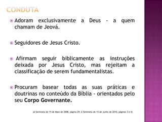  Adoram exclusivamente a Deus - a quem
chamam de Jeová.
 Seguidores de Jesus Cristo.
 Afirmam seguir biblicamente as instruções
deixada por Jesus Cristo, mas rejeitam a
classificação de serem fundamentalistas.
 Procuram basear todas as suas práticas e
doutrinas no conteúdo da Bíblia - orientados pelo
seu Corpo Governante.
(A Sentinela de 15 de Maio de 2008, página 29; A Sentinela de 15 de Junho de 2010, páginas 3 e 4)
 