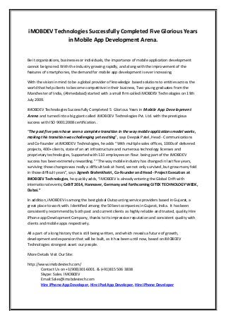 iMOBDEV Technologies Successfully Completed Five Glorious Years
in Mobile App Development Arena.
Be it organizations, businesses or individuals, the importance of mobile application development
cannot be ignored. With the industry growing rapidly, and along with the improvement of the
features of smartphones, the demand for mobile app development is ever increasing.
With the vision in mind to be a global provider of knowledge based solutions to entities across the
world that help clients to become competitive in their business, Two young graduates from the
Manchester of India, (Ahmedabad) started with a small firm called iMOBDEV Technologies on 19th
July 2009.
iMOBDEV Technologies Successfully Completed 5 Glorious Years in Mobile App Development
Arena and turned into a big giant called iMOBDEV Technologies Pvt. Ltd. with the prestigious
success with ISO 9001:2008 certification..
“The past five years have seen a complete transition in the way mobile applications model works,
making this transition was challenging yet exciting”, says Deepak Patel, Head - Communications
and Co-founder at iMOBDEV Technologies, he adds “With multiple sales offices, 1000s of delivered
projects, 400+ clients, state of an art infrastructure and numerous technology licenses and
proprietary technologies, Supported with 110 employees on flour. being part of the iMOBDEV
success has been extremely rewarding.” “The way mobile industry has changed in last five years,
surviving those changes was really a difficult task at hand, we not only survived, but grow many fold
in those difficult years”, says Jignesh Brahmkhatri, Co-Founder and Head - Project Execution at
iMOBDEV Technologies, he quickly adds, “iMOBDEV is already entering the Global Drift with
international events; CeBIT 2014, Hannover, Germany and forthcoming GITEX TECHNOLOGY WEEK,
Dubai.”
In addition, iMOBDEV is among the best global Outsourcing service providers based in Gujarat, a
great place to work with. Identified among the 50 best companies in Gujarat, India. It has been
consistently recommend by both past and current clients as highly reliable and trusted, quality Hire
iPhone app Development Company, thanks to its impressive reputation and consistent quality with
clients and mobile apps respectively.
All a part of a long history that is still being written, and which reveals a future of growth,
development and expansion that will be built, as it has been until now, based on iMOBDEV
Technologies strongest asset: our people.
More Details Visit Our Site:
http://www.imobdevtech.com/
Contact Us on +1(908)301-6001. & (+91)815 506 3838
Skype: Sales. IMOBDEV
Email:Sales@imobdevtech.com
Hire iPhone App Developer, Hire iPad App Developer, Hire iPhone Developer
 