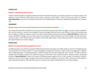 Good Spirit School Division Professional Development Plan 2013-2018 14
CURRICULUM
Module 1: Unpacking Curriculum Outcomes
Teachers will work through an unpacking module that helps them identify the big ideas and essential questions of curriculum outcomes and
objectives. They will determine what students need to know, understand, and do (KUDs) in order to achieve each outcome or objective.
Responsibility/Data: By January 31, 2014 teachers will hand in the completed Stage 1 of the division UbD planning template for one curriculum
area.
ASSESSMENT
Module 2: Using Pre-Assessment and Formative Assessment to Continually Assess Students
This module will walk teachers through the pre-assessment and formative assessment processes and suggest a number of ways to implement
them into their classrooms. Teachers are encouraged to choose new strategies that they have not used in the past. Teachers can also begin using
these strategies to develop the stage two section of the division UbD template that deals with assessment. Responsibility/Data: Teachers will
choose three different strategies to try out in their classroom and complete a reflection template on one of the strategies. They will hand in their
reflection by May 31, 2014. Administrators will complete a three-minute walk-through or similar observation sheet of a classroom visit during
the implementation of one of these strategies.
INSTRUCTION
Module 3: Incorporating Flexible Groupingsinto Instruction
As flexible groupings is one of the key principles of differentiated instruction and teachers most likely already use some form of flexible grouping
in their classrooms, this module will build on the prior knowledge and experiences of teachers. Teachers will be encouragedchoose a different
type of flexible grouping or use flexible grouping for a different purpose than they have traditionally used in the past. A number of different
examples will be provided so teachers can visualize how groups can be formed in their classrooms based on readiness, interest, and learning
preference. Responsibility/Data: Teachers will choose one flexible grouping strategy to try out in their classroom and complete a reflection
template on the use of the strategy. Strategies will be tried and reflections completed in the spring of 2014. Administrators will complete a
three-minute walk-through or similar observation sheet of a classroom visit during the implementation of one of these strategies.
 