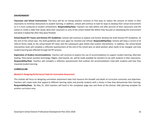 Good Spirit School Division Professional Development Plan 2013-2018 16
ENVIRONMENT
Classroom and School Environment: The focus will be on having teachers continue to find ways to reduce the amount of clutter in their
classrooms to minimize distractions to student learning. In addition, schools will continue to look for ways to develop their school environment
so it is more conducive to student achievement. Responsibility/Data: Teachers can take before and after pictures of their classrooms and the
school or create a video that shows what their classroom or area of the school looked like before they focused on developing the environment
and what it looked like after they were finished.
School-Based RTI Teams and Division RTI Guidelines: Schools will continue to explore and further develop the draft Division RTI Guidelines. At
the end of the school year, the draft guidelines will once again be revisited and refined. Responsibility/Data: Schools will keep a record of all
referral forms made to the school-based RTI team and the subsequent goal sheets that outline interventions. In addition, the school-based
intervention team will complete a reflection questionnaire at the end of the school year on what worked, what needs to be changed, and how
student learning was affected through the RTI process.
Exploration of Student Accommodations: Teachers will continue to explore the use of accommodations to support student learning. Alternate
seating, Thera-band, assistive technology, fidgets, slant boards, etc. will be made available for teachers to use with students in their classrooms.
Responsibility/Data: Teachers will complete a reflection questionnaire that outlines the accommodations tried with students and how they
impacted student learning.
CURRICULUM
Module 4: Designing Performance Tasks for Summative Assessment
This module will focus on designing summative assessment tasks that measure the breadth and depth of curriculum outcomes and objectives.
Teachers will create tasks that appeal to different learning styles and provide students with a choice in how they demonstrate their learning.
Responsibility/Data: By May 31, 2015 teachers will hand in the completed stage two and three of the division UbD planning template for
another curriculum area.
 