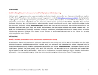 Good Spirit School Division Professional Development Plan 2013-2018 17
ASSSESSMENT
Module 5: Triangulating Summative Assessment and Providing Evidence of Student Learning
It is important to triangulate summative assessment data that is collected on student learning. One form of assessment should never result in a
“mark” or “grade.” Anne Davies talks about the process of triangulation in her book Making Classroom Assessment Work. She highlights the
need to gather evidence through observations, conversations, and products. “When evidence is collected from three different sources
(observations, conversations, and products) over time, trends and patterns become apparent, and the reliability and validity of our classroom
assessment increases (p. 46).” This module looks at different ways that teachers can triangulate data and gather evidence of learning to support
their summative assessment findings. Responsibility/Data: Teachers will outline a plan to triangulate the summative assessment of one
outcome or objective or one unit of study. They will also identify evidence that they may use to support their findings. They will have 6 to 8
weeks from the presentation of the module to complete the process. In addition to completing a reflection of the process, teachers will hand in
the summative assessment evidence of one student in their classroom to demonstrate how they arrived at their findings of a particular
outcomeor objective or unit of study.
INSTRUCTION
Module 6: Providing Student Choice During Instruction and To Demonstrate Learning
Students learn in different ways and need the opportunity to demonstrate their learning using products that are meaningful to them. One of the
essential characteristics of differentiated instruction is student choice. This module will look at different ways teachers can provide choice to
students both during instruction and when student need to demonstrate their learning. Responsibility/Data: Teachers will implement at least
three different strategies that involve student choice within their instruction. They will reflect on one of these choices and indicate how it
affected student learning. Teachers will have 6 to 8 weeks from the presentation of this module to use three different strategies. Administrators
will complete a three-minute walk-through or similar observation document during the implementation of one of these strategies.
 