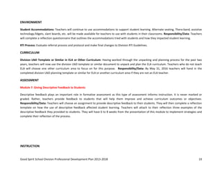 Good Spirit School Division Professional Development Plan 2013-2018 19
ENVIRONMENT
Student Accommodations: Teachers will continue to use accommodations to support student learning. Alternate seating, Thera-band, assistive
technology,fidgets, slant boards, etc. will be made available for teachers to use with students in their classrooms. Responsibility/Data: Teachers
will complete a reflection questionnaire that outlines the accommodations tried with students and how they impacted student learning.
RTI Process: Evaluate referral process and protocol and make final changes to Division RTI Guidelines.
CURRICULUM
Division UbD Template or Similar in ELA or Other Curriculum: Having worked through the unpacking and planning process for the past two
years, teachers will now use the division UbD template or similar document to unpack and plan the ELA curriculum. Teachers who do not teach
ELA will choose one other curriculum area to focus on for this purpose. Responsibility/Data: By May 31, 2016 teachers will hand in the
completed division UbD planning template or similar for ELA or another curriculum area if they are not an ELA teacher.
ASSESSMENT
Module 7: Giving Descriptive Feedback to Students
Descriptive feedback plays an important role in formative assessment as this type of assessment informs instruction. It is never marked or
graded. Rather, teachers provide feedback to students that will help them improve and achieve curriculum outcomes or objectives.
Responsibility/Data: Teachers will choose an assignment to provide descriptive feedback to their students. They will then complete a reflection
template on how the use of descriptive feedback affected student learning. Teachers will attach to their reflection three examples of the
descriptive feedback they provided to students. They will have 6 to 8 weeks from the presentation of this module to implement strategies and
complete their reflection of the process.
INSTRUCTION
 