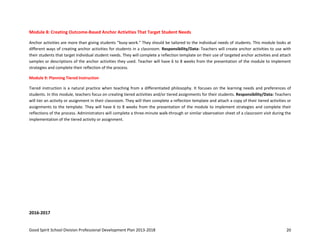 Good Spirit School Division Professional Development Plan 2013-2018 20
Module 8: Creating Outcome-Based Anchor Activities That Target Student Needs
Anchor activities are more than giving students “busy-work.” They should be tailored to the individual needs of students. This module looks at
different ways of creating anchor activities for students in a classroom. Responsibility/Data: Teachers will create anchor activities to use with
their students that target individual student needs. They will complete a reflection template on their use of targeted anchor activities and attach
samples or descriptions of the anchor activities they used. Teacher will have 6 to 8 weeks from the presentation of the module to implement
strategies and complete their reflection of the process.
Module 9: Planning Tiered Instruction
Tiered instruction is a natural practice when teaching from a differentiated philosophy. It focuses on the learning needs and preferences of
students. In this module, teachers focus on creating tiered activities and/or tiered assignments for their students. Responsibility/Data: Teachers
will tier an activity or assignment in their classroom. They will then complete a reflection template and attach a copy of their tiered activities or
assignments to the template. They will have 6 to 8 weeks from the presentation of the module to implement strategies and complete their
reflections of the process. Administrators will complete a three-minute walk-through or similar observation sheet of a classroom visit during the
implementation of the tiered activity or assignment.
2016-2017
 