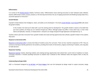 Good Spirit School Division Professional Development Plan 2013-2018 25
Differentiation
In an article on the Reading Rockets website, Tomlinson states, “Differentiation means tailoring instruction to meet individual needs. Whether
teachers differentiate content, process, products, or the learning environment, the use of ongoing assessment and flexible grouping makes this a
successful approach to instruction.”
Growth Mindset
A growth mindset believes that intelligence, talent, and ability can be developed. In her book Growth Mindset, Carol Dweck(2006) talks about
the growth mindset,
In this mindset, the hand you’re dealt with is just the starting point for development. This growth mindset is based on the belief that
your basic qualities are things you can cultivate through your efforts. Although people may differ in every which way—in their initial
talents and aptitudes, interests, or temperaments—everyone can change and grow through application and experience (p. 7).
Teachers need to plan their instruction from a growth mindset and create learning opportunities that cultivate a growth mindset in the students
they teach.
Response to Intervention (RTI)
Response to Intervention (RTI) is process that helps all students access the curriculum. There are four essential components of RTI. They are
universal screening to identify potential at-risk students, providing three levels of intervention, progress monitoring of students, and using data
to make decisions.
Responsive Teaching
Responsive teaching involves observing students and creating learning opportunities that extend their current level of readiness to master
curriculum outcomes. It involves providing instruction to students that is tailored to their individual needs and supports them so they are
successful.
Understanding by Design (UbD)
UbD is a framework designed by Jay McTighe and Grant Wiggins that uses the backwards by design model to unpack outcomes, design
 
