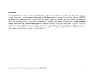 Good Spirit School Division Professional Development Plan 2013-2018 3
PHILOSOPHY
Good Spirit School Division believes in “Learning Without Limits” and “Achievement For All.” To reach this end, teachers employ responsive
teaching strategies with a belief that each and every student can learn and succeed. These strategies support students to become self-directed
learners who look at any given situation as an opportunity to learn and who problem-solve to achieve their goals. Central to “Learning Without
Limits” and “Achievement For All” is differentiation. Differentiation is a philosophy of teaching and learning that puts the needs of individual
students at the center of all instructional opportunities. Learning experiences focus on curriculum outcomes and are planned around each
student’s interests, learning preferences, and readiness levels. Teachers continually assess students during the learning process and make
adjustments as needed. Students are provided with different pathways to achieve and go beyond established outcomes and objectives. They are
encouraged to demonstrate their learning in a variety of different ways.
 