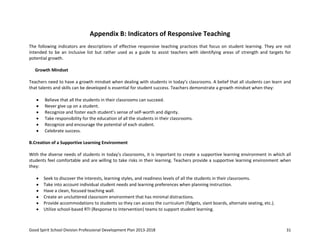 Good Spirit School Division Professional Development Plan 2013-2018 31
Appendix B: Indicators of Responsive Teaching
The following indicators are descriptions of effective responsive teaching practices that focus on student learning. They are not
intended to be an inclusive list but rather used as a guide to assist teachers with identifying areas of strength and targets for
potential growth.
Growth Mindset
Teachers need to have a growth mindset when dealing with students in today’s classrooms. A belief that all students can learn and
that talents and skills can be developed is essential for student success. Teachers demonstrate a growth mindset when they:
Believe that all the students in their classrooms can succeed.
Never give up on a student.
Recognize and foster each student’s sense of self-worth and dignity.
Take responsibility for the education of all the students in their classrooms.
Recognize and encourage the potential of each student.
Celebrate success.
B.Creation of a Supportive Learning Environment
With the diverse needs of students in today’s classrooms, it is important to create a supportive learning environment in which all
students feel comfortable and are willing to take risks in their learning. Teachers provide a supportive learning environment when
they:
Seek to discover the interests, learning styles, and readiness levels of all the students in their classrooms.
Take into account individual student needs and learning preferences when planning instruction.
Have a clean, focused teaching wall.
Create an uncluttered classroom environment that has minimal distractions.
Provide accommodations to students so they can access the curriculum (fidgets, slant boards, alternate seating, etc.).
Utilize school-based RTI (Response to Intervention) teams to support student learning.
 