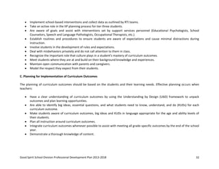 Good Spirit School Division Professional Development Plan 2013-2018 32
Implement school-based interventions and collect data as outlined by RTI teams.
Take an active role in the IIP planning process for tier three students.
Are aware of goals and assist with interventions set by support services personnel (Educational Psychologists, School
Counselors, Speech and Language Pathologists, Occupational Therapists, etc.).
Establish routines and procedures to ensure students are aware of expectations and cause minimal distractions during
instruction.
Involve students in the development of rules and expectations.
Deal with misbehaviors privately and do not call attention to them in class.
Recognize the important role that culture plays in a student’s mastery of curriculum outcomes.
Meet students where they are at and build on their background knowledge and experiences.
Maintain open communication with parents and caregivers.
Model the respect they expect from their students.
C. Planning for Implementation of Curriculum Outcomes
The planning of curriculum outcomes should be based on the students and their learning needs. Effective planning occurs when
teachers:
Have a clear understanding of curriculum outcomes by using the Understanding by Design (UbD) framework to unpack
outcomes and plan learning opportunities.
Are able to identify big ideas, essential questions, and what students need to know, understand, and do (KUDs) for each
curriculum outcome.
Make students aware of curriculum outcomes, big ideas and KUDs in language appropriate for the age and ability levels of
their students.
Plan all instruction around curriculum outcomes.
Integrate curriculum outcomes whenever possible to assist with meeting all grade-specific outcomes by the end of the school
year.
Demonstrate a thorough knowledge of content.
 