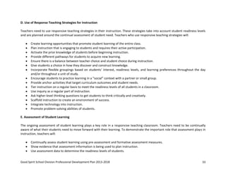 Good Spirit School Division Professional Development Plan 2013-2018 33
D. Use of Response Teaching Strategies for Instruction
Teachers need to use responsive teaching strategies in their instruction. These strategies take into account student readiness levels
and are planned around the continual assessment of student need. Teachers who use responsive teaching strategies will:
Create learning opportunities that promote student learning of the entire class.
Plan instruction that is engaging to students and requires their active participation.
Activate the prior knowledge of students before beginning instruction.
Provide different pathways for students to acquire new learning.
Ensure there is a balance between teacher choice and student choice during instruction.
Give students a choice in how they discover and construct knowledge.
Incorporate flexible groupings based on students’ interest, readiness levels, and learning preferences throughout the day
and/or throughout a unit of study.
Encourage students to practice learning in a “social” context with a partner or small group.
Provide anchor activities that target curriculum outcomes and student needs.
Tier instruction on a regular basis to meet the readiness levels of all students in a classroom.
Use inquiry as a regular part of instruction.
Ask higher-level thinking questions to get students to think critically and creatively.
Scaffold instruction to create an environment of success.
Integrate technology into instruction.
Promote problem-solving abilities of students.
E. Assessment of Student Learning
The ongoing assessment of student learning plays a key role in a responsive teaching classroom. Teachers need to be continually
aware of what their students need to move forward with their learning. To demonstrate the important role that assessment plays in
instruction, teachers will:
Continually assess student learning using pre-assessment and formative assessment measures.
Show evidence that assessment information is being used to plan instruction.
Use assessment data to determine the readiness levels of students.
 