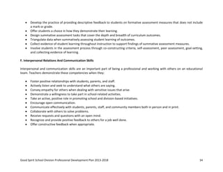 Good Spirit School Division Professional Development Plan 2013-2018 34
Develop the practice of providing descriptive feedback to students on formative assessment measures that does not include
a mark or grade.
Offer students a choice in how they demonstrate their learning.
Design summative assessment tasks that cover the depth and breadth of curriculum outcomes.
Triangulate data when summatively assessing student learning of outcomes.
Collect evidence of student learning throughout instruction to support findings of summative assessment measures.
Involve students in the assessment process through co-constructing criteria, self-assessment, peer assessment, goal-setting,
and collecting evidence of learning.
F. Interpersonal Relations And Communication Skills
Interpersonal and communication skills are an important part of being a professional and working with others on an educational
team. Teachers demonstrate these competencies when they:
Foster positive relationships with students, parents, and staff.
Actively listen and seek to understand what others are saying.
Convey empathy for others when dealing with sensitive issues that arise.
Demonstrate a willingness to take part in school-related activities.
Take an active, positive role in promoting school and division-based initiatives.
Encourage open communication.
Communicate effectively with students, parents, staff, and community members both in person and in print.
Collaborate with others to solve problems.
Receive requests and questions with an open mind.
Recognize and provide positive feedback to others for a job well done.
Offer constructive feedback when appropriate.
 