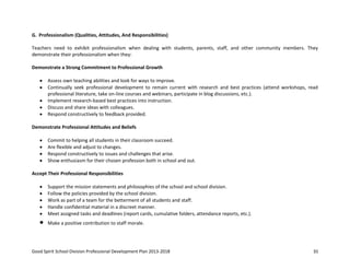 Good Spirit School Division Professional Development Plan 2013-2018 35
G. Professionalism (Qualities, Attitudes, And Responsibilities)
Teachers need to exhibit professionalism when dealing with students, parents, staff, and other community members. They
demonstrate their professionalism when they:
Demonstrate a Strong Commitment to Professional Growth
Assess own teaching abilities and look for ways to improve.
Continually seek professional development to remain current with research and best practices (attend workshops, read
professional literature, take on-line courses and webinars, participate in blog discussions, etc.).
Implement research-based best practices into instruction.
Discuss and share ideas with colleagues.
Respond constructively to feedback provided.
Demonstrate Professional Attitudes and Beliefs
Commit to helping all students in their classroom succeed.
Are flexible and adjust to changes.
Respond constructively to issues and challenges that arise.
Show enthusiasm for their chosen profession both in school and out.
Accept Their Professional Responsibilities
Support the mission statements and philosophies of the school and school division.
Follow the policies provided by the school division.
Work as part of a team for the betterment of all students and staff.
Handle confidential material in a discreet manner.
Meet assigned tasks and deadlines (report cards, cumulative folders, attendance reports, etc.).
Make a positive contribution to staff morale.
 