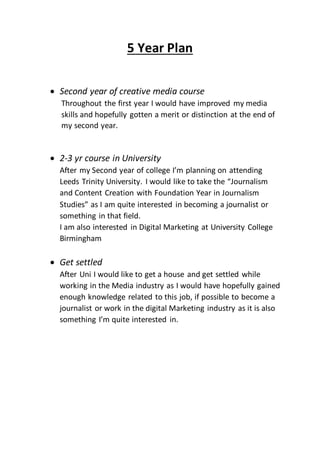 5 Year Plan
 Second year of creative media course
Throughout the first year I would have improved my media
skills and hopefully gotten a merit or distinction at the end of
my second year.
 2-3 yr course in University
After my Second year of college I’m planning on attending
Leeds Trinity University. I would like to take the “Journalism
and Content Creation with Foundation Year in Journalism
Studies” as I am quite interested in becoming a journalist or
something in that field.
I am also interested in Digital Marketing at University College
Birmingham
 Get settled
After Uni I would like to get a house and get settled while
working in the Media industry as I would have hopefully gained
enough knowledge related to this job, if possible to become a
journalist or work in the digital Marketing industry as it is also
something I’m quite interested in.
 