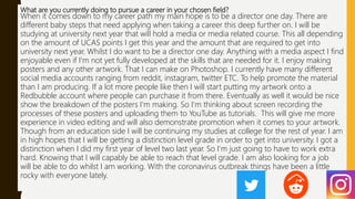 What are you currently doing to pursue a career in your chosen field?
When it comes down to my career path my main hope is to be a director one day. There are
different baby steps that need applying when taking a career this deep further on. I will be
studying at university next year that will hold a media or media related course. This all depending
on the amount of UCAS points I get this year and the amount that are required to get into
university next year. Whilst I do want to be a director one day. Anything with a media aspect I find
enjoyable even if I'm not yet fully developed at the skills that are needed for it. I enjoy making
posters and any other artwork. That I can make on Photoshop. I currently have many different
social media accounts ranging from reddit, instagram, twitter ETC. To help promote the material
than I am producing. If a lot more people like then I will start putting my artwork onto a
Redbubble account where people can purchase it from there. Eventually as well it would be nice
show the breakdown of the posters I'm making. So I'm thinking about screen recording the
processes of these posters and uploading them to YouTube as tutorials. This will give me more
experience in video editing and will also demonstrate promotion when it comes to your artwork.
Though from an education side I will be continuing my studies at college for the rest of year. I am
in high hopes that I will be getting a distinction level grade in order to get into university. I got a
distinction when I did my first year of level two last year. So I'm just going to have to work extra
hard. Knowing that I will capably be able to reach that level grade. I am also looking for a job
will be able to do whilst I am working. With the coronavirus outbreak things have been a little
rocky with everyone lately.
 