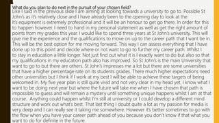 What do you plan to do next in the pursuit of your chosen field?
Like I said in the previous slide I am aiming at looking towards a university to go to. Possible St
John’s as it’s relatively close and I have already been to the opening day to look at the
It’s equipment is extremely professional and it will be an honour to get go there. In order for this
to happen however. I need to hand in my personal statement as well as get the right amount of
points from my grades this year. I would like to spend three years at St John’s university. This will
give me the experience and the qualifications to move on up to the career path that I want be in.
This will be the best option for me moving forward. This way I can assess everything that I have
done up to this point and decide where or not want to go to further my career path. Whilst I
to stay in education a little longer. Not just find out what it is I exactly want to do but also so that
my qualifications in my education path also has improved. So St John’s is the main University that
want to go to but there are others. St John’s impresses me a lot but there are some universities
that have a higher percentage rate on its students grades. There much higher expectations need
other universities but I think if I work at my best I will be able to achieve these targets of being
welcomed in. My five year plan is still quite vivid and not very clear in my head yet. I know what I
want to be doing next year but where the future will take me when I have chosen that path is
impossible to guess and will remain a mystery until something unique happens whilst I am at that
course. Anything could happen whilst I'm still at university or I could develop a different mind
structure and work out what's best. That last thing I doubt quite a lot as my passion for media is
very deep and I can really see it taking me somewhere. However it’s better sometimes to go with
the flow when you have your career path ahead of you because you don’t know if that what you
want to do for definite in the future.
 