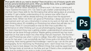 What specific skills do you need to develop? There should be a mix of industry specific skills
and also personal development points. When you identify these, come up with suggestions
as to how you might make those improvements.
One major skill that needs developing is camera work. I do have a camera and
I have mastered the basics of it. I do need to get a better understanding of it. It is
vital that I learn these skills for the filmmaking that will be taking place at university.
It’s better if I get a better understanding of my camera now rather than at
September because I will be already learning a lot about how the equipment
operates there. Whilst I do think I am good at Photoshop. I always see room of
improvement and I am very critical when it comes to my work on that side. I have
been thinking about 3D modelling on Photoshop but where that will take me. I
don’t know. I think if I concentrated on that do then that could effect my
performance on other thinking such as just photoshopping images or camera
The most important thing now is getting a better understanding of camera work
and that can be done through practice. Maybe getting someone two has more
expertise on that side to teach me a few things that are important. The first time I
had used Photoshop was when I came to college. Now after having doing this
course for two years. I can successfully say that I know quite a lot about the skills of
Photoshop. Now having gained that knowledge. I want to say I can do the same
photography. As for improving my Photoshop work. I don’t know how. I'm just
going to have to look deeper into the different things that could be experimented
with. Perhaps looks at tutorials on YouTube and see if there's a few complicated
 