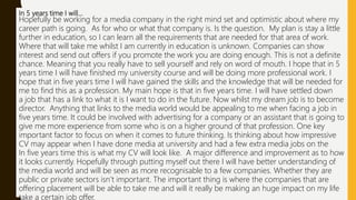 In 5 years time I will…
Hopefully be working for a media company in the right mind set and optimistic about where my
career path is going. As for who or what that company is. Is the question. My plan is stay a little
further in education, so I can learn all the requirements that are needed for that area of work.
Where that will take me whilst I am currently in education is unknown. Companies can show
interest and send out offers if you promote the work you are doing enough. This is not a definite
chance. Meaning that you really have to sell yourself and rely on word of mouth. I hope that in 5
years time I will have finished my university course and will be doing more professional work. I
hope that in five years time I will have gained the skills and the knowledge that will be needed for
me to find this as a profession. My main hope is that in five years time. I will have settled down
a job that has a link to what it is I want to do in the future. Now whilst my dream job is to become
director. Anything that links to the media world would be appealing to me when facing a job in
five years time. It could be involved with advertising for a company or an assistant that is going to
give me more experience from some who is on a higher ground of that profession. One key
important factor to focus on when it comes to future thinking. Is thinking about how impressive
CV may appear when I have done media at university and had a few extra media jobs on the
In five years time this is what my CV will look like. A major difference and improvement as to how
it looks currently. Hopefully through putting myself out there I will have better understanding of
the media world and will be seen as more recognisable to a few companies. Whether they are
public or private sectors isn’t important. The important thing is where the companies that are
offering placement will be able to take me and will it really be making an huge impact on my life
take a certain job offer.
 