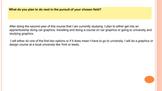 What do you plan to do next in the pursuit of your chosen field?
After doing the second year of this course that I am currently studying. I plan to either get into an
apprenticeship doing car graphics, travelling and doing a course on car graphics or going to university and
studying graphics.
I will either do one of the first two options or if it does mean I have to go to university. I will do a graphics or
design course at a local university like York or leeds.
 